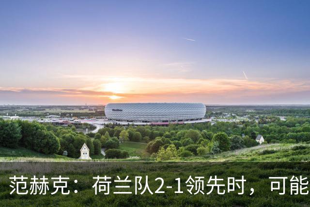 范赫克：荷兰队2-1领先时，可能退得太深了
